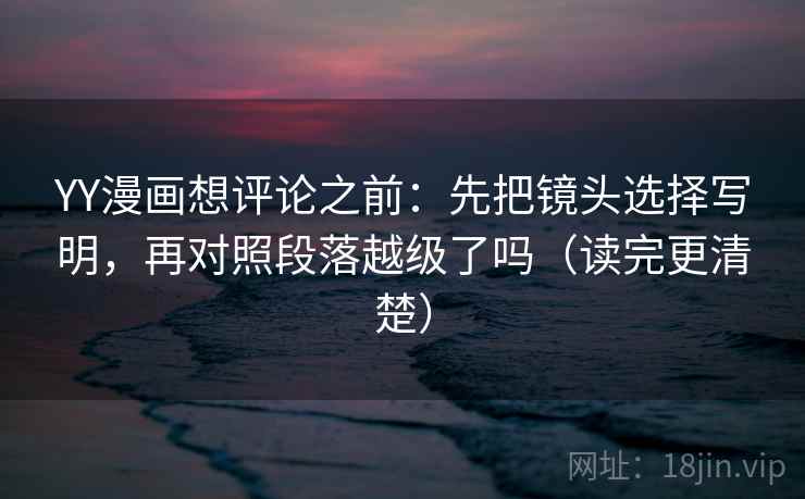 YY漫画想评论之前：先把镜头选择写明，再对照段落越级了吗（读完更清楚）