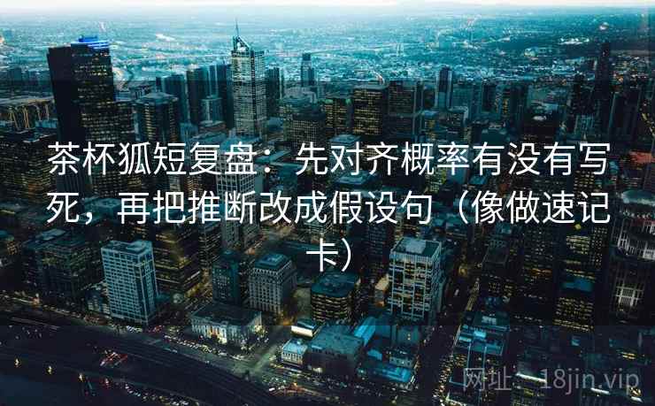 茶杯狐短复盘：先对齐概率有没有写死，再把推断改成假设句（像做速记卡）