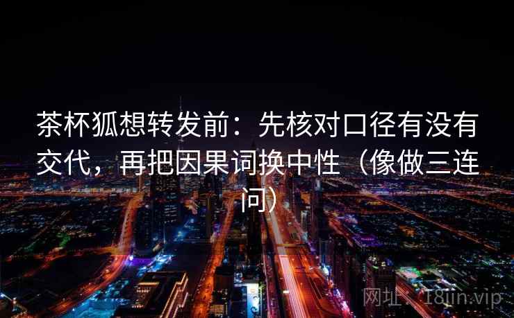 茶杯狐想转发前：先核对口径有没有交代，再把因果词换中性（像做三连问）