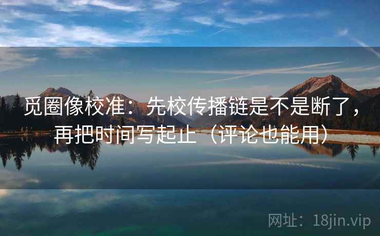 觅圈像校准：先校传播链是不是断了，再把时间写起止（评论也能用）