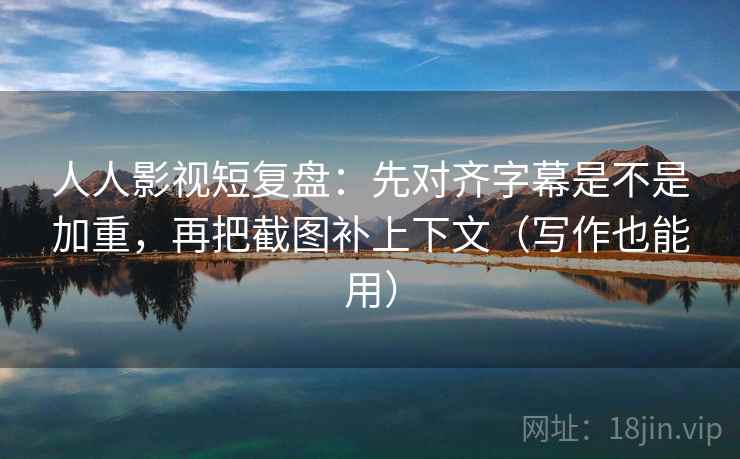 人人影视短复盘：先对齐字幕是不是加重，再把截图补上下文（写作也能用）