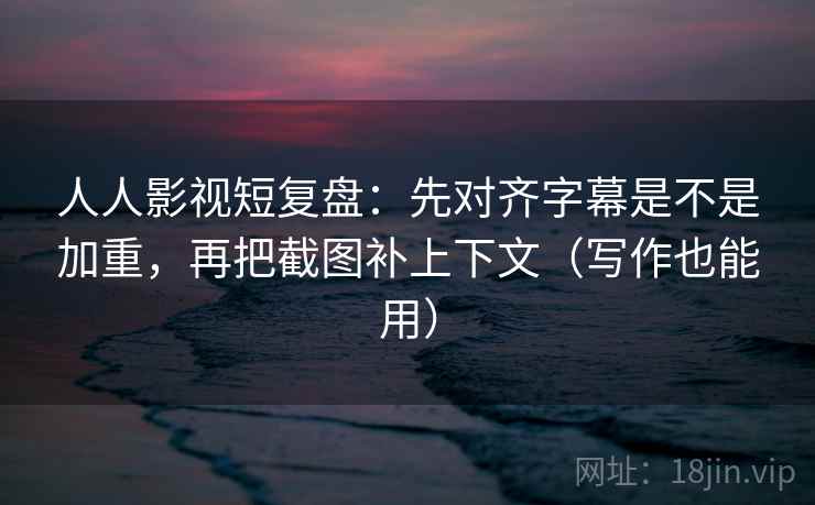 人人影视短复盘：先对齐字幕是不是加重，再把截图补上下文（写作也能用）