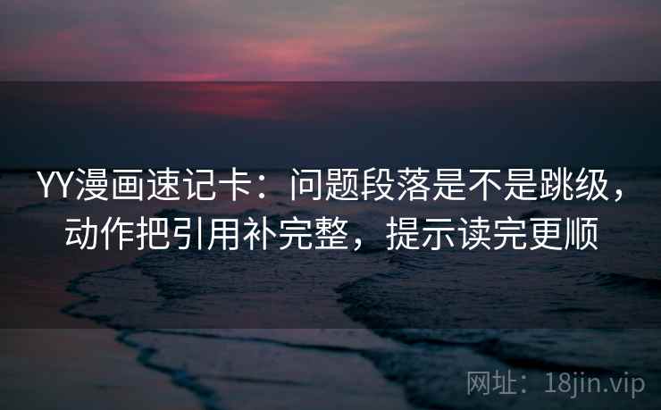 YY漫画速记卡：问题段落是不是跳级，动作把引用补完整，提示读完更顺