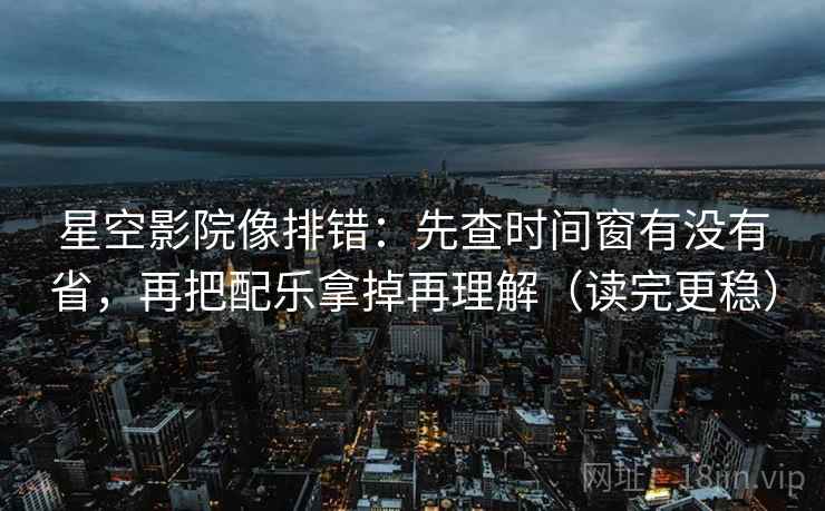 星空影院像排错：先查时间窗有没有省，再把配乐拿掉再理解（读完更稳）