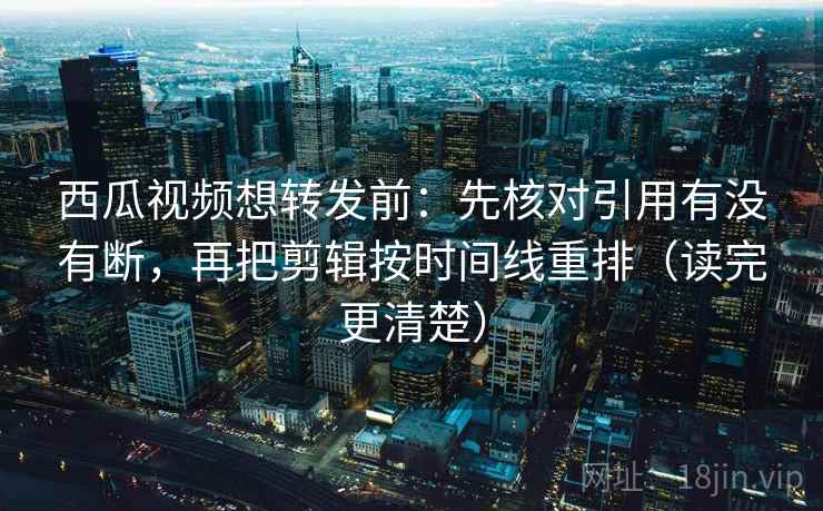 西瓜视频想转发前：先核对引用有没有断，再把剪辑按时间线重排（读完更清楚）