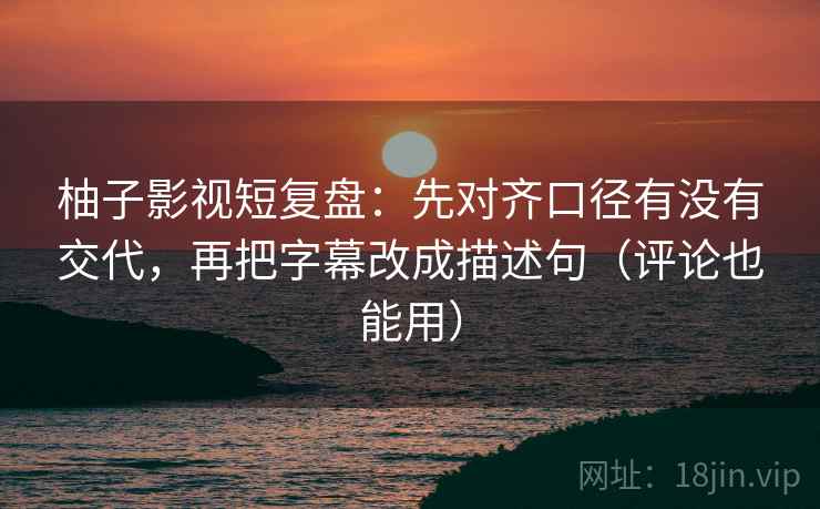 柚子影视短复盘：先对齐口径有没有交代，再把字幕改成描述句（评论也能用）