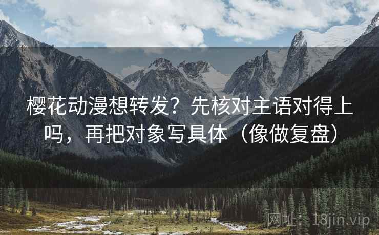 樱花动漫想转发？先核对主语对得上吗，再把对象写具体（像做复盘）