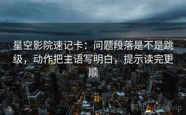 星空影院速记卡：问题段落是不是跳级，动作把主语写明白，提示读完更顺