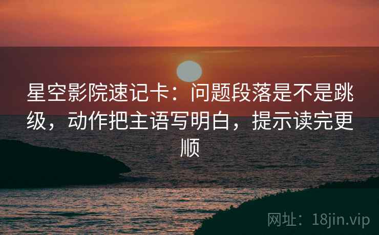 星空影院速记卡：问题段落是不是跳级，动作把主语写明白，提示读完更顺