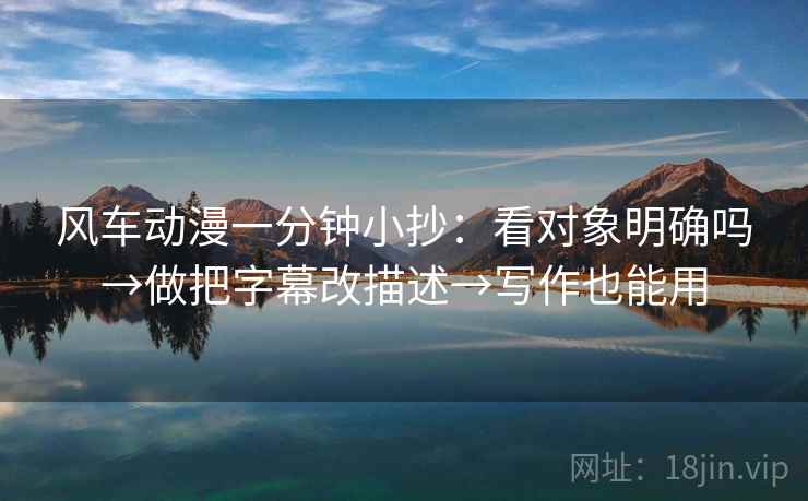 风车动漫一分钟小抄：看对象明确吗→做把字幕改描述→写作也能用