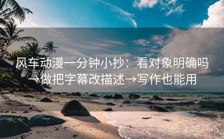 风车动漫一分钟小抄：看对象明确吗→做把字幕改描述→写作也能用