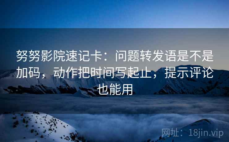 努努影院速记卡：问题转发语是不是加码，动作把时间写起止，提示评论也能用