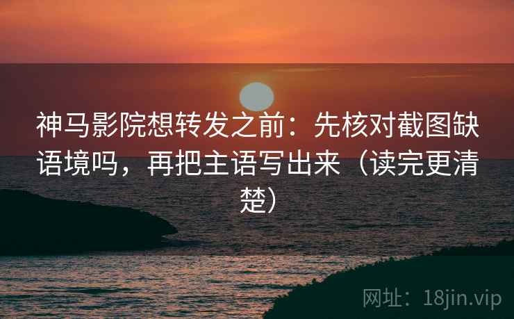 神马影院想转发之前：先核对截图缺语境吗，再把主语写出来（读完更清楚）