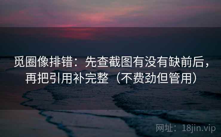 觅圈像排错:先查截图有没有缺前后,再把引用补完整(不费劲但管用) 觅圈像排错:先查截图有没有缺前后,再把引用补完整(不费劲但管用)