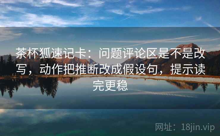 茶杯狐速记卡：问题评论区是不是改写，动作把推断改成假设句，提示读完更稳