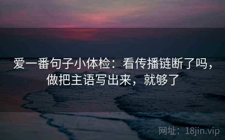 爱一番句子小体检:看传播链断了吗,做把主语写出来,就够了 爱一番句子小体检:看传播链断了吗,做把主语写出来,就够了