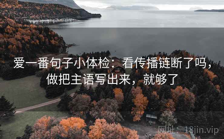 爱一番句子小体检:看传播链断了吗,做把主语写出来,就够了 爱一番句子小体检:看传播链断了吗,做把主语写出来,就够了