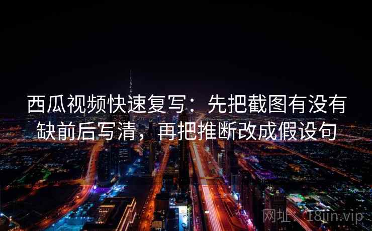 西瓜视频快速复写:先把截图有没有缺前后写清,再把推断改成假设句 西瓜视频快速复写:先把截图有没有缺前后写清,再把推断改成假设句