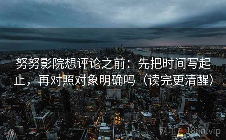 努努影院想评论之前:先把时间写起止,再对照对象明确吗(读完更清醒) 努努影院想评论之前:先把时间写起止,再对照对象明确吗(读完更清醒)
