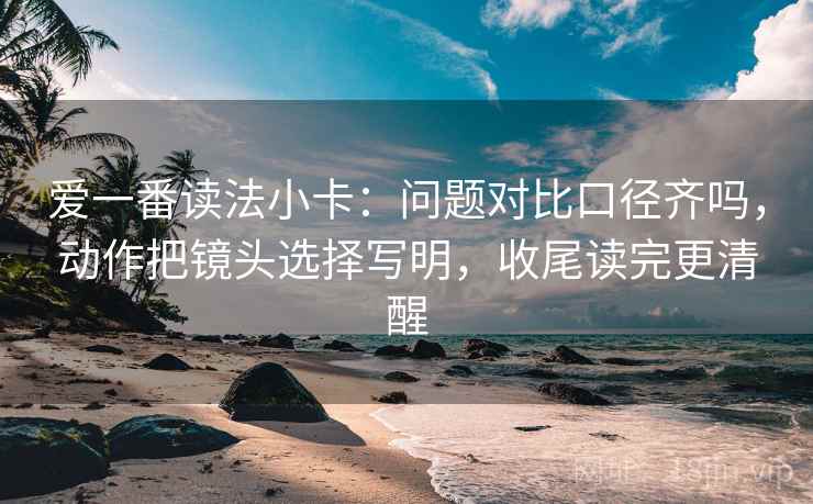 爱一番读法小卡：问题对比口径齐吗，动作把镜头选择写明，收尾读完更清醒