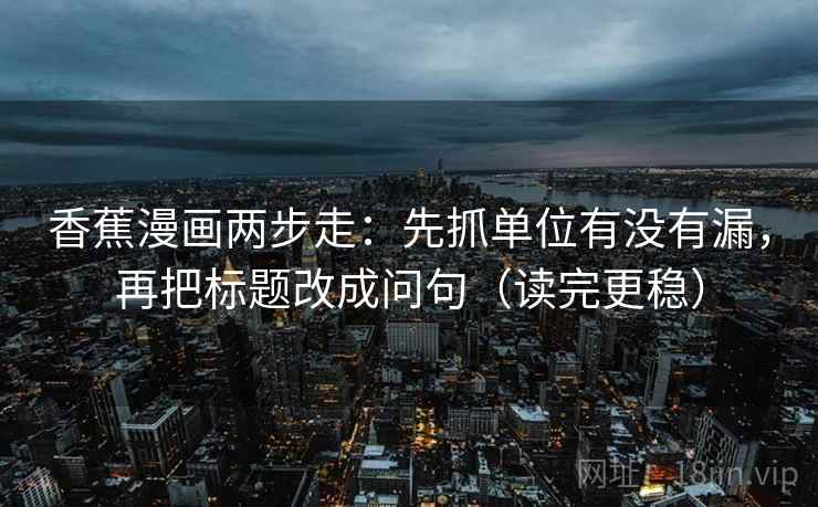 香蕉漫画两步走：先抓单位有没有漏，再把标题改成问句（读完更稳）