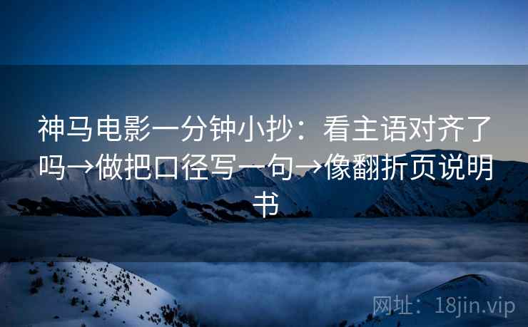 神马电影一分钟小抄:看主语对齐了吗→做把口径写一句→像翻折页说明书 神马电影一分钟小抄:看主语对齐了吗→做把口径写一句→像翻折页说明书