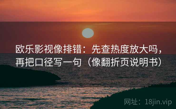 欧乐影视像排错:先查热度放大吗,再把口径写一句(像翻折页说明书) 欧乐影视像排错:先查热度放大吗,再把口径写一句(像翻折页说明书)