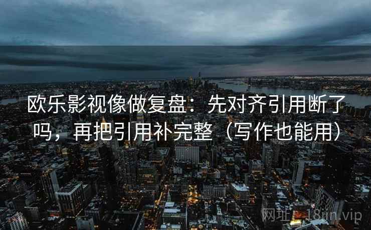 欧乐影视像做复盘:先对齐引用断了吗,再把引用补完整(写作也能用) 欧乐影视像做复盘:先对齐引用断了吗,再把引用补完整(写作也能用)