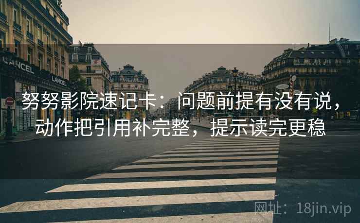 努努影院速记卡:问题前提有没有说,动作把引用补完整,提示读完更稳 努努影院速记卡:问题前提有没有说,动作把引用补完整,提示读完更稳