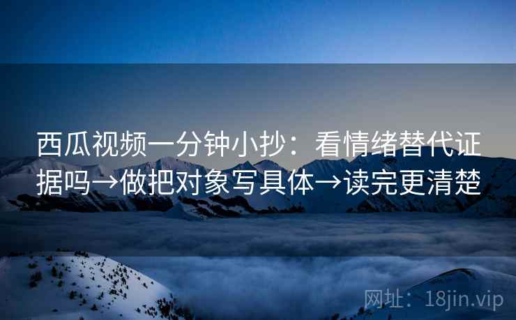 西瓜视频一分钟小抄:看情绪替代证据吗→做把对象写具体→读完更清楚 西瓜视频一分钟小抄:看情绪替代证据吗→做把对象写具体→读完更清楚